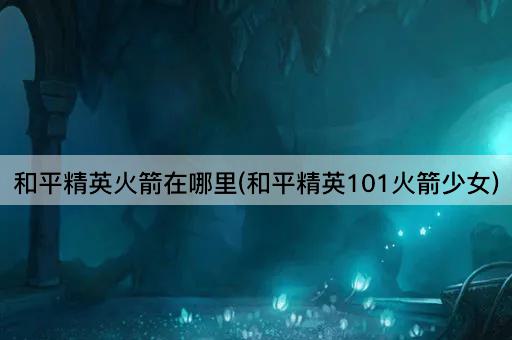 和平精英火箭在哪里(和平精英101火箭少女)
