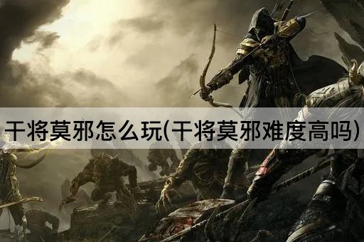 干将莫邪怎么玩(干将莫邪难度高吗)
