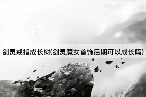 剑灵戒指成长树(剑灵魔女首饰后期可以成长吗)