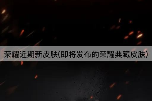 荣耀近期新皮肤(即将发布的荣耀典藏皮肤)