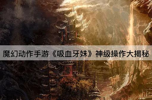 魔幻动作手游《吸血牙妹》神级操作大揭秘