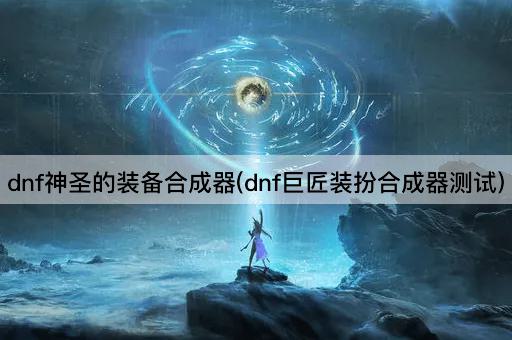 dnf神圣的装备合成器(dnf巨匠装扮合成器测试)